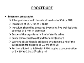 PROCEDURE
• Inoculum preparation
All organisms should be subcultured onto SDA or PDA
Incubated at 35°C for 24 / 48 Hr
Inoculum should be prepared by picking five well-isolated
colonies of 1 mm in diameter
Suspend the organisms in 5 ml of sterile saline
Suspension equal to a 0.5 McFarland standard
Working suspension is prepared by adding 0.1 ml of the
suspension from above to 9.9 ml of RPMI
Further diluted to 1:20 with RPMI to give a concentration
of 5 x 102 to 2.5 x 103 cells / ml
 