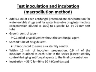 Test inoculation and incubation
(macrodilution method)
• Add 0.1 ml of each antifungal (intermediate concentration for
water-soluble drugs and for water insoluble drug intermediate
concentration diluted to 1:10) to a sterile 12- by 75-mm test
tube
• Growth control tube -
0.1 ml of drug diluent without the antifungal agent
• Second tube of drug diluent -
Uninoculated to serve as a sterility control
• Within 15 min of inoculum preparation, 0.9 ml of the
inoculum is added to each tube in the series (Except sterility
control) bringing antifungal agents to the final concentration
• Incubation – 35°C for 46 to 50 h (Candida spp)
 