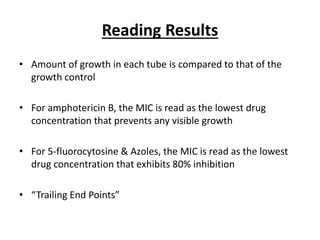 Reading Results
• Amount of growth in each tube is compared to that of the
growth control
• For amphotericin B, the MIC is read as the lowest drug
concentration that prevents any visible growth
• For 5-fluorocytosine & Azoles, the MIC is read as the lowest
drug concentration that exhibits 80% inhibition
• “Trailing End Points”
 