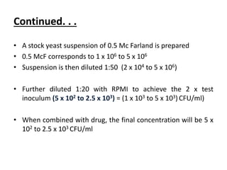 Continued. . .
• A stock yeast suspension of 0.5 Mc Farland is prepared
• 0.5 McF corresponds to 1 x 106 to 5 x 106
• Suspension is then diluted 1:50 (2 x 104 to 5 x 106)
• Further diluted 1:20 with RPMI to achieve the 2 x test
inoculum (5 x 102 to 2.5 x 103) = (1 x 103 to 5 x 103) CFU/ml)
• When combined with drug, the final concentration will be 5 x
102 to 2.5 x 103 CFU/ml
 