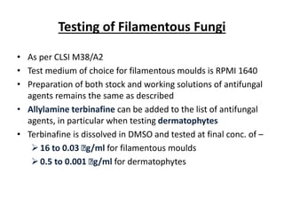 Testing of Filamentous Fungi
• As per CLSI M38/A2
• Test medium of choice for filamentous moulds is RPMI 1640
• Preparation of both stock and working solutions of antifungal
agents remains the same as described
• Allylamine terbinafine can be added to the list of antifungal
agents, in particular when testing dermatophytes
• Terbinafine is dissolved in DMSO and tested at final conc. of –
16 to 0.03 ꭒg/ml for filamentous moulds
0.5 to 0.001 ꭒg/ml for dermatophytes
 