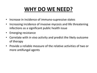WHY DO WE NEED?
• Increase in incidence of immuno-supressive states
• Increasing incidence of invasive mycosis and life threatening
infections as a significant public health issue
• Emerging resistance
• Correlate with in vivo activity and predict the likely outcome
of therapy
• Provide a reliable measure of the relative activities of two or
more antifungal agents
 