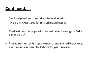 Continued. . .
• Stock suspensions of conidia is to be diluted
1:50 in RPMI 1640 for microdilution testing
• Final test inocula suspension should be in the range of 0.4 x
104 to 5 x 104
• Procedures for setting up the macro- and microdilution tests
are the same as described above for yeast isolates
 