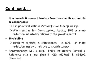 Continued. . .
• Itraconazole & newer triazoles - Posaconazole, Ravuconazole
& Voriconazole
End point well defined (Score 0) – For Aspergillus spp
When testing for Dermatophyte isolate, 80% or more
reduction in turbidity relative to the growth control
• Terbinafine
Turbidity allowed is corresponds to 80% or more
reduction in growth relative to growth control
• Recommended MIC / MEC limits for Quality Control &
Reference strains are given in CLSI M27/A3 & M38/A2
document
 