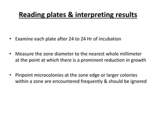 Reading plates & interpreting results
• Examine each plate after 24 to 24 Hr of incubation
• Measure the zone diameter to the nearest whole millimeter
at the point at which there is a prominent reduction in growth
• Pinpoint microcolonies at the zone edge or larger colonies
within a zone are encountered frequently & should be ignored
 