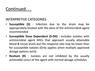 Continued. . .
INTERPRETIVE CATEGORIES
• Susceptible (S) : Infection due to the strain may be
appropriately treated with the dose of the antimicrobial agent
recommended
• Susceptible Dose Dependent (S-DD) : includes isolates with
antimicrobial agent MICs that approach usually attainable
blood & tissue levels but the response rate may be lower than
for susceptible isolates (Only applies when multiple approved
dosage options exist)
• Resitant (R) : Isolates are not inhibited by the usually
achievable concs of the agent with normal dosage schedules
 