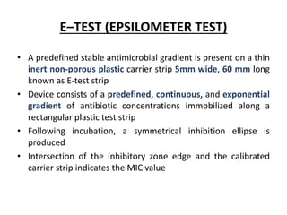 E–TEST (EPSILOMETER TEST)
• A predefined stable antimicrobial gradient is present on a thin
inert non-porous plastic carrier strip 5mm wide, 60 mm long
known as E-test strip
• Device consists of a predefined, continuous, and exponential
gradient of antibiotic concentrations immobilized along a
rectangular plastic test strip
• Following incubation, a symmetrical inhibition ellipse is
produced
• Intersection of the inhibitory zone edge and the calibrated
carrier strip indicates the MIC value
 