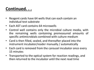 Continued. . .
• Reagent cards have 64 wells that can each contain an
individual test substrate
• Each AST card contains 64 microwells
• Control well contains only the microbial culture media, with
the remaining wells containing premeasured amounts of
specific antimicrobials combined with culture medium
• Card is then filled, sealed, and thereafter placed into the
instrument incubator/reader manually / automatically
• Each card is removed from the carousel incubator once every
15 minutes
• Transported to the optical system for reaction readings, and
then returned to the incubator until the next read time
 