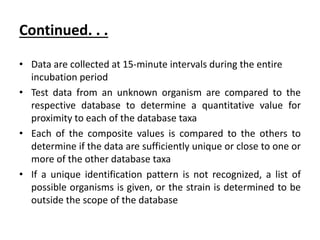 Continued. . .
• Data are collected at 15-minute intervals during the entire
incubation period
• Test data from an unknown organism are compared to the
respective database to determine a quantitative value for
proximity to each of the database taxa
• Each of the composite values is compared to the others to
determine if the data are sufficiently unique or close to one or
more of the other database taxa
• If a unique identification pattern is not recognized, a list of
possible organisms is given, or the strain is determined to be
outside the scope of the database
 