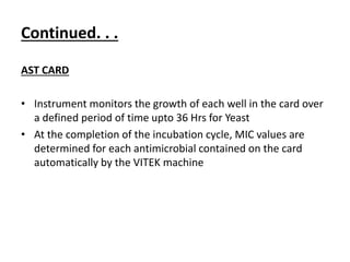 Continued. . .
AST CARD
• Instrument monitors the growth of each well in the card over
a defined period of time upto 36 Hrs for Yeast
• At the completion of the incubation cycle, MIC values are
determined for each antimicrobial contained on the card
automatically by the VITEK machine
 