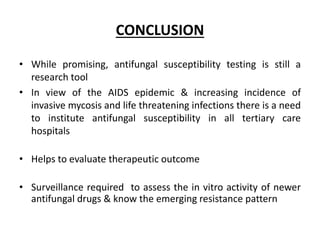 CONCLUSION
• While promising, antifungal susceptibility testing is still a
research tool
• In view of the AIDS epidemic & increasing incidence of
invasive mycosis and life threatening infections there is a need
to institute antifungal susceptibility in all tertiary care
hospitals
• Helps to evaluate therapeutic outcome
• Surveillance required to assess the in vitro activity of newer
antifungal drugs & know the emerging resistance pattern
 