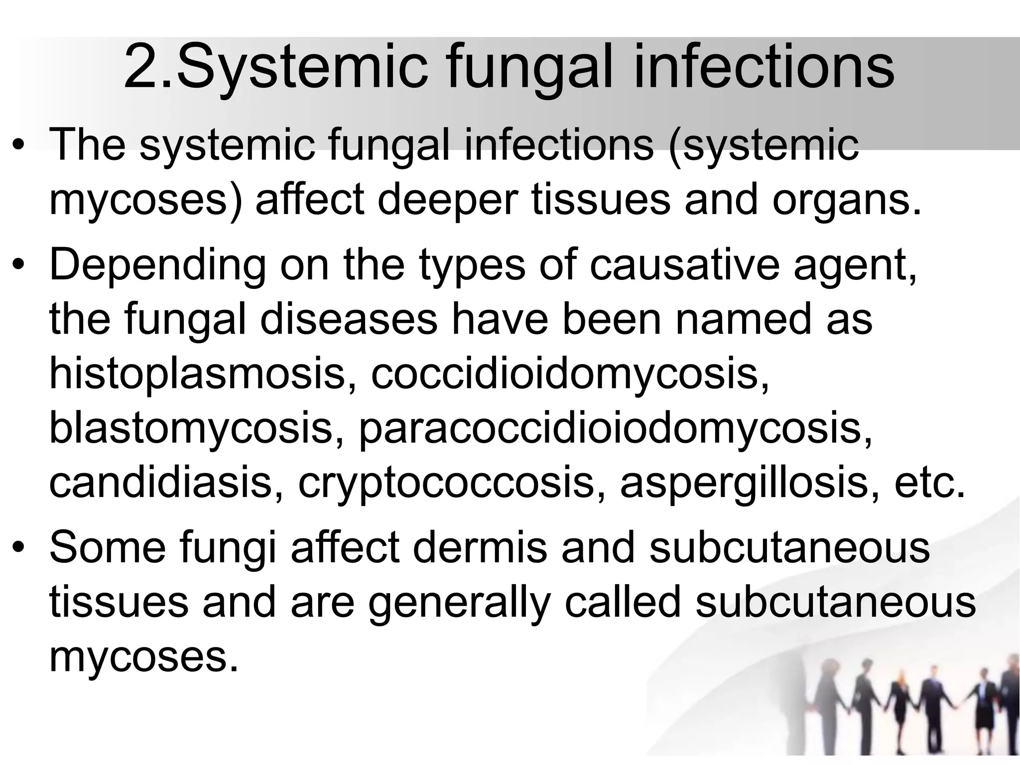 2.Systemic fungal infections
• The systemic fungal infections (systemic
mycoses) affect deeper tissues and organs.
• Depending on the types of causative agent,
the fungal diseases have been named as
histoplasmosis, coccidioidomycosis,
blastomycosis, paracoccidioiodomycosis,
candidiasis, cryptococcosis, aspergillosis, etc.
• Some fungi affect dermis and subcutaneous
tissues and are generally called subcutaneous
mycoses.
 