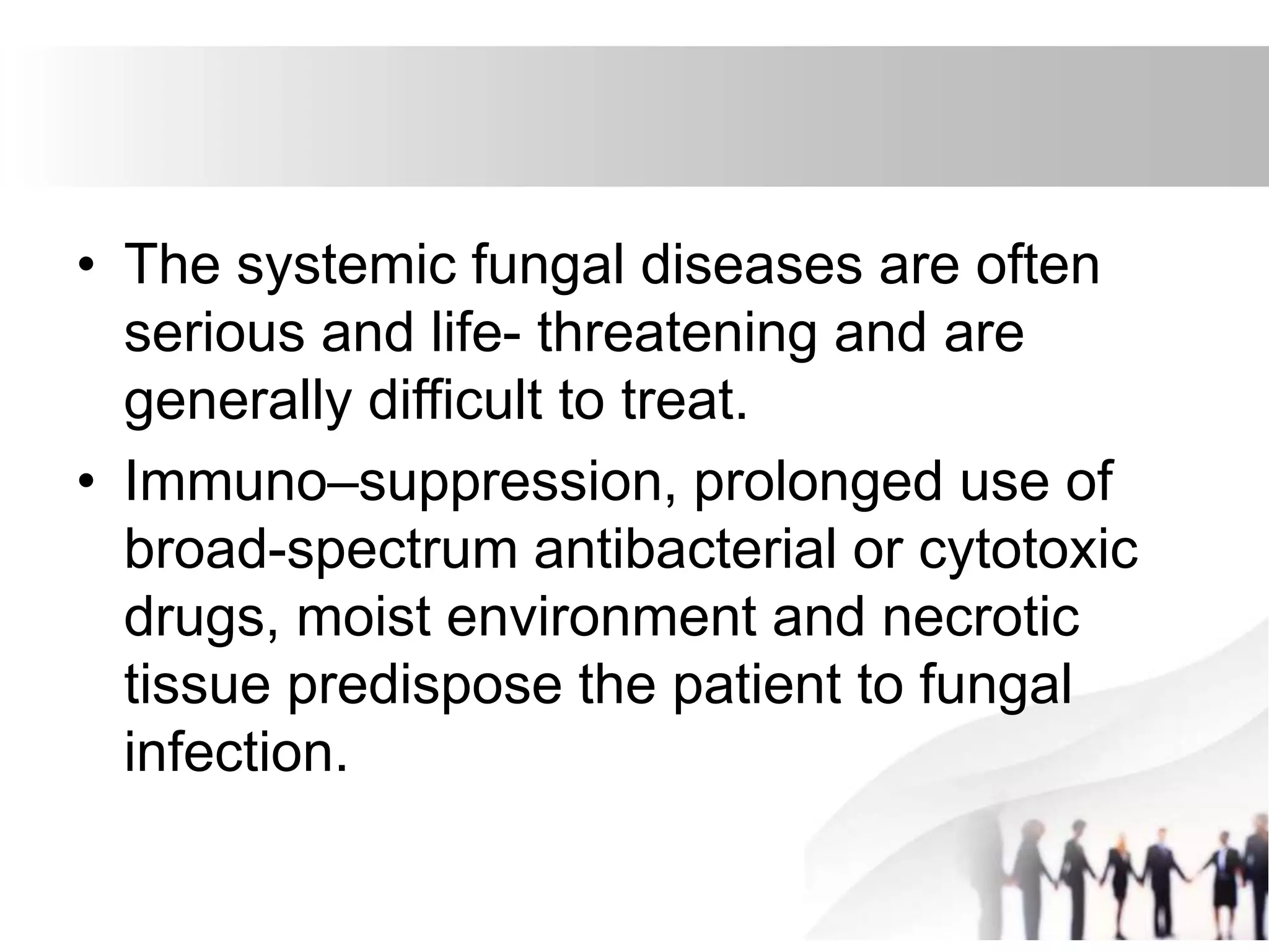 • The systemic fungal diseases are often
serious and life- threatening and are
generally difficult to treat.
• Immuno–suppression, prolonged use of
broad-spectrum antibacterial or cytotoxic
drugs, moist environment and necrotic
tissue predispose the patient to fungal
infection.
 