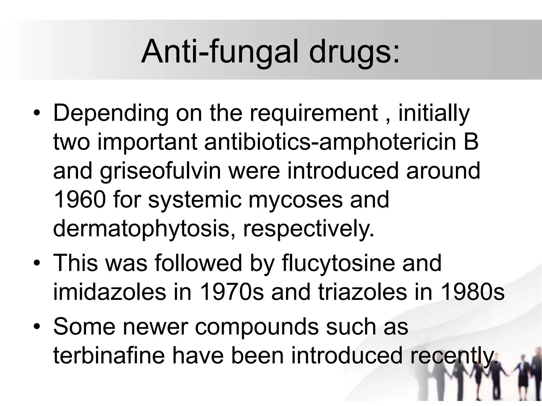 Anti-fungal drugs:
• Depending on the requirement , initially
two important antibiotics-amphotericin B
and griseofulvin were introduced around
1960 for systemic mycoses and
dermatophytosis, respectively.
• This was followed by flucytosine and
imidazoles in 1970s and triazoles in 1980s
• Some newer compounds such as
terbinafine have been introduced recently.
 