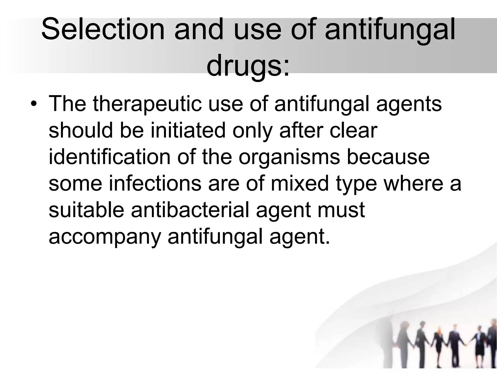 Selection and use of antifungal
drugs:
• The therapeutic use of antifungal agents
should be initiated only after clear
identification of the organisms because
some infections are of mixed type where a
suitable antibacterial agent must
accompany antifungal agent.
 