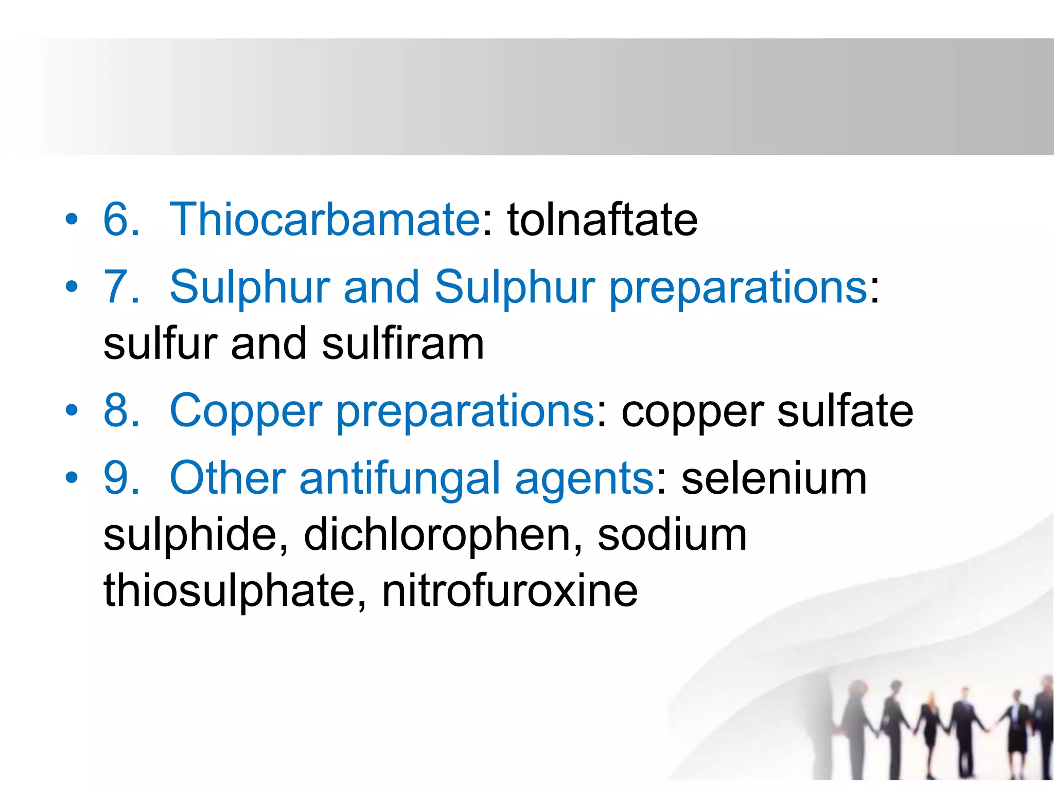 • 6. Thiocarbamate: tolnaftate
• 7. Sulphur and Sulphur preparations:
sulfur and sulfiram
• 8. Copper preparations: copper sulfate
• 9. Other antifungal agents: selenium
sulphide, dichlorophen, sodium
thiosulphate, nitrofuroxine
 