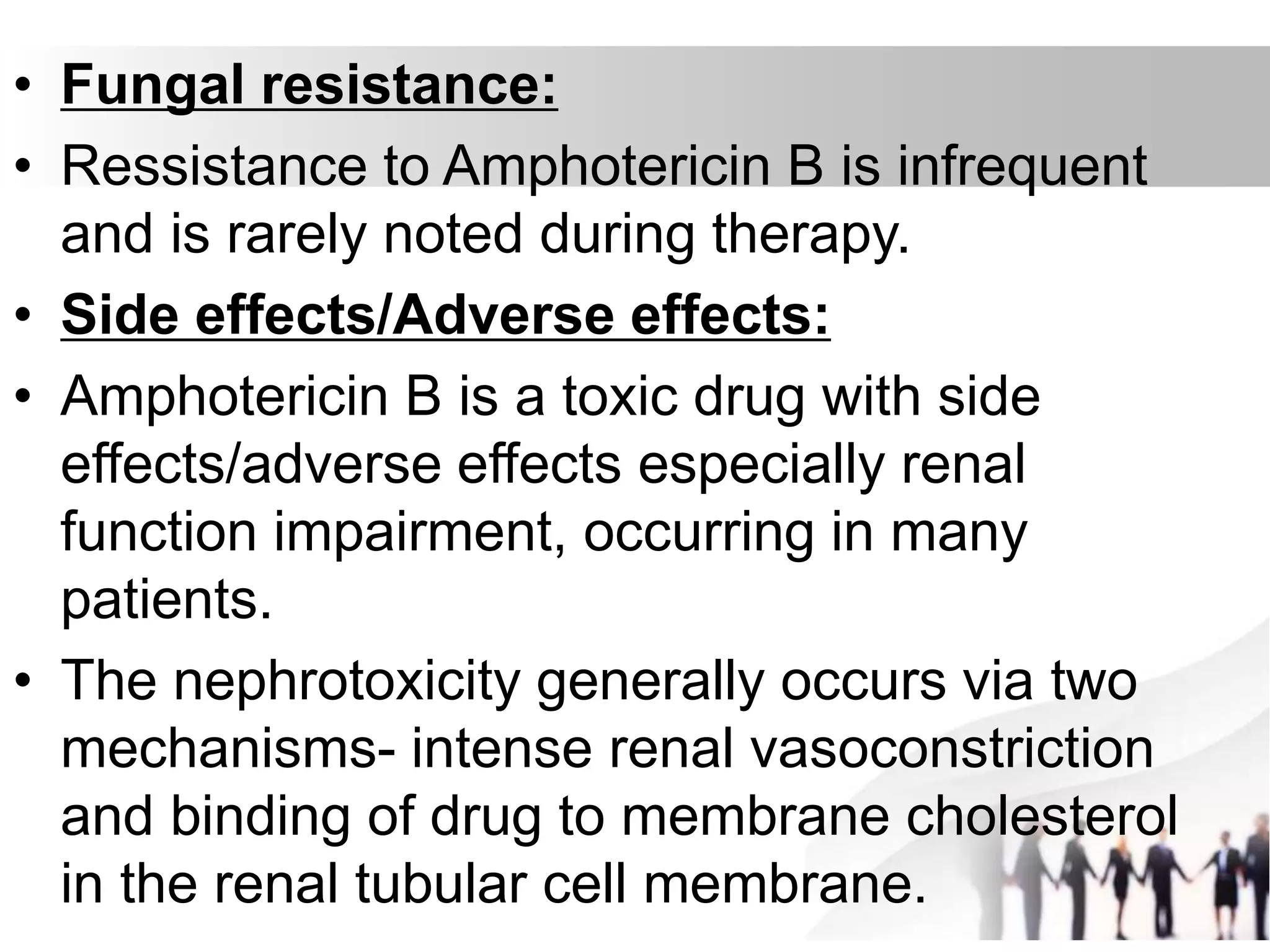 • Fungal resistance:
• Ressistance to Amphotericin B is infrequent
and is rarely noted during therapy.
• Side effects/Adverse effects:
• Amphotericin B is a toxic drug with side
effects/adverse effects especially renal
function impairment, occurring in many
patients.
• The nephrotoxicity generally occurs via two
mechanisms- intense renal vasoconstriction
and binding of drug to membrane cholesterol
in the renal tubular cell membrane.
 