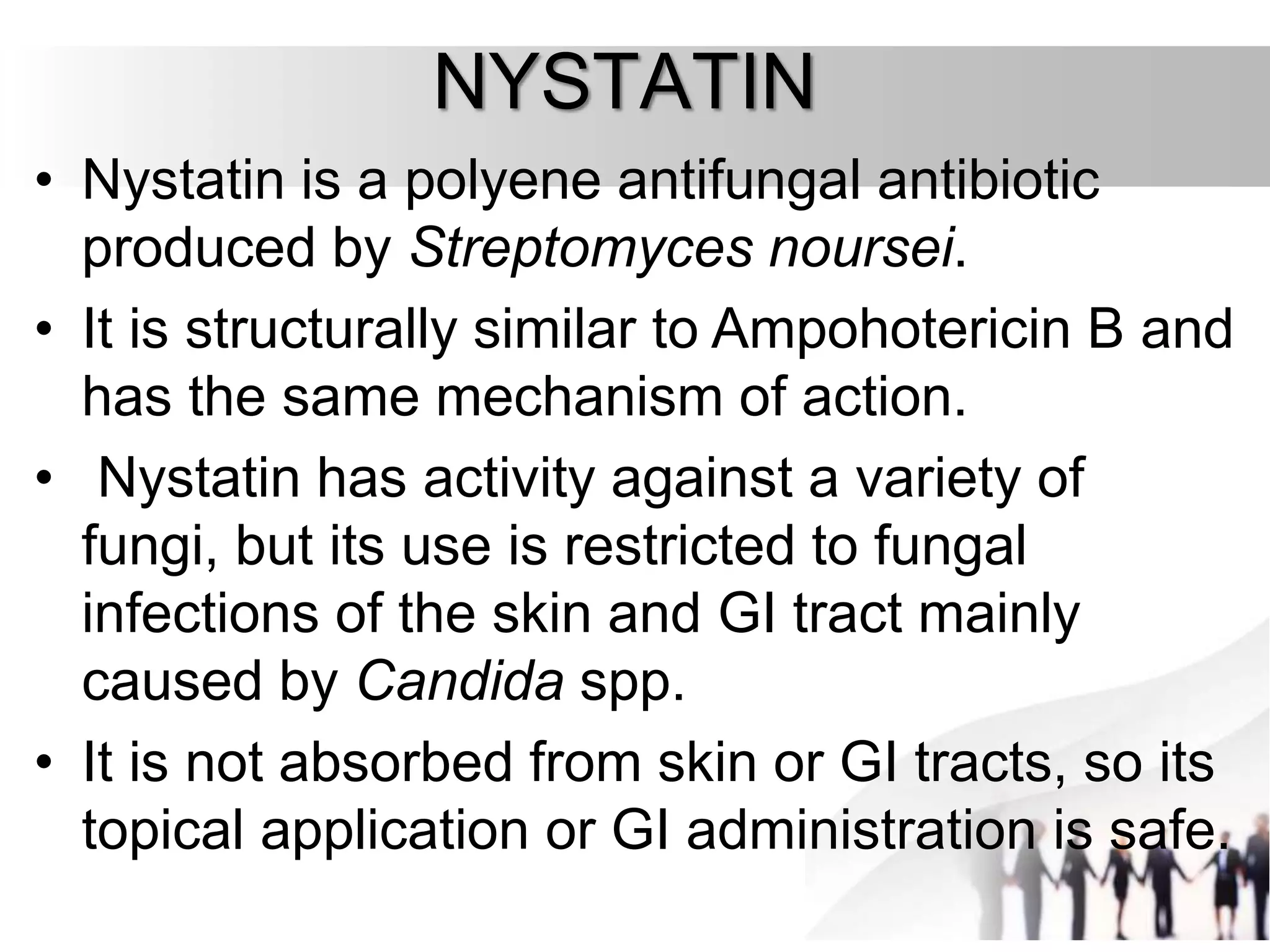 NYSTATIN
• Nystatin is a polyene antifungal antibiotic
produced by Streptomyces noursei.
• It is structurally similar to Ampohotericin B and
has the same mechanism of action.
• Nystatin has activity against a variety of
fungi, but its use is restricted to fungal
infections of the skin and GI tract mainly
caused by Candida spp.
• It is not absorbed from skin or GI tracts, so its
topical application or GI administration is safe.
 