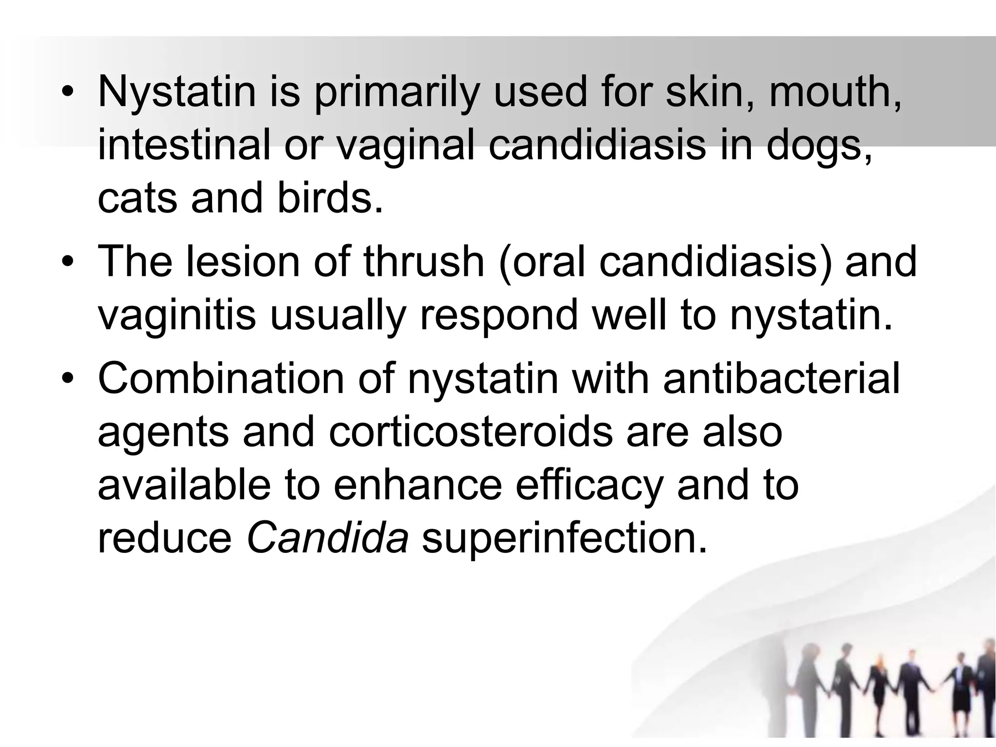 • Nystatin is primarily used for skin, mouth,
intestinal or vaginal candidiasis in dogs,
cats and birds.
• The lesion of thrush (oral candidiasis) and
vaginitis usually respond well to nystatin.
• Combination of nystatin with antibacterial
agents and corticosteroids are also
available to enhance efficacy and to
reduce Candida superinfection.
 