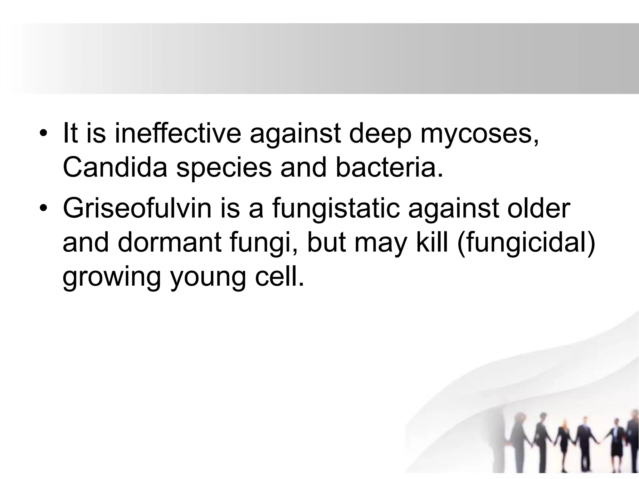 • It is ineffective against deep mycoses,
Candida species and bacteria.
• Griseofulvin is a fungistatic against older
and dormant fungi, but may kill (fungicidal)
growing young cell.
 