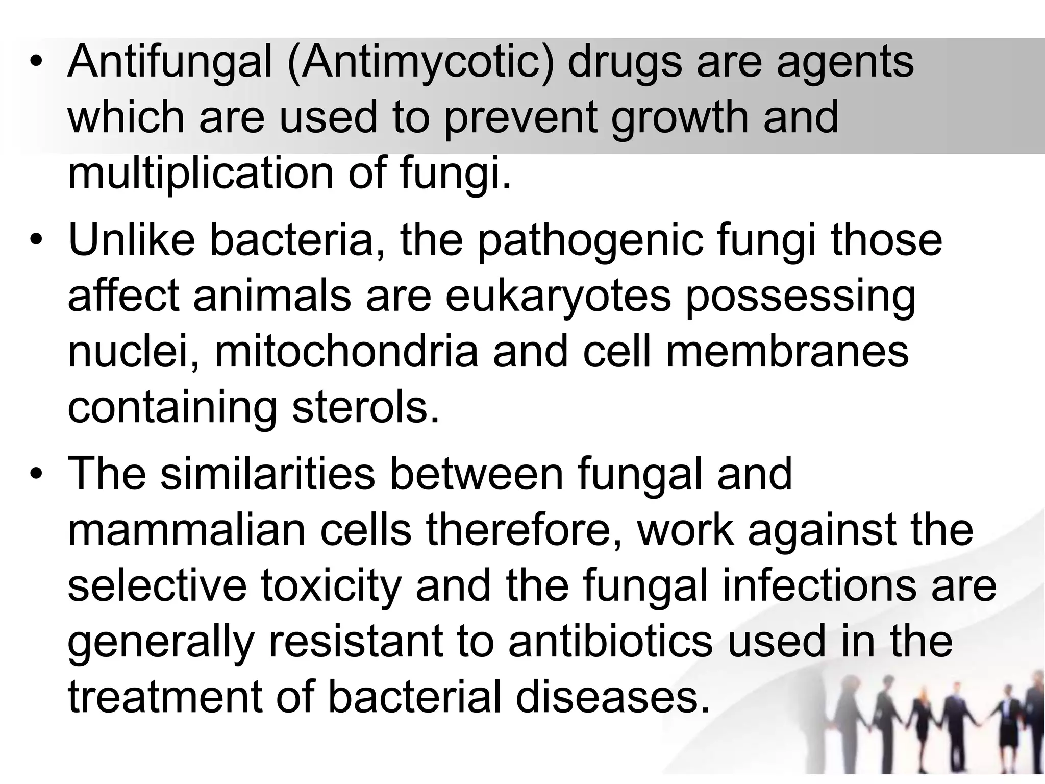 • Antifungal (Antimycotic) drugs are agents
which are used to prevent growth and
multiplication of fungi.
• Unlike bacteria, the pathogenic fungi those
affect animals are eukaryotes possessing
nuclei, mitochondria and cell membranes
containing sterols.
• The similarities between fungal and
mammalian cells therefore, work against the
selective toxicity and the fungal infections are
generally resistant to antibiotics used in the
treatment of bacterial diseases.
 