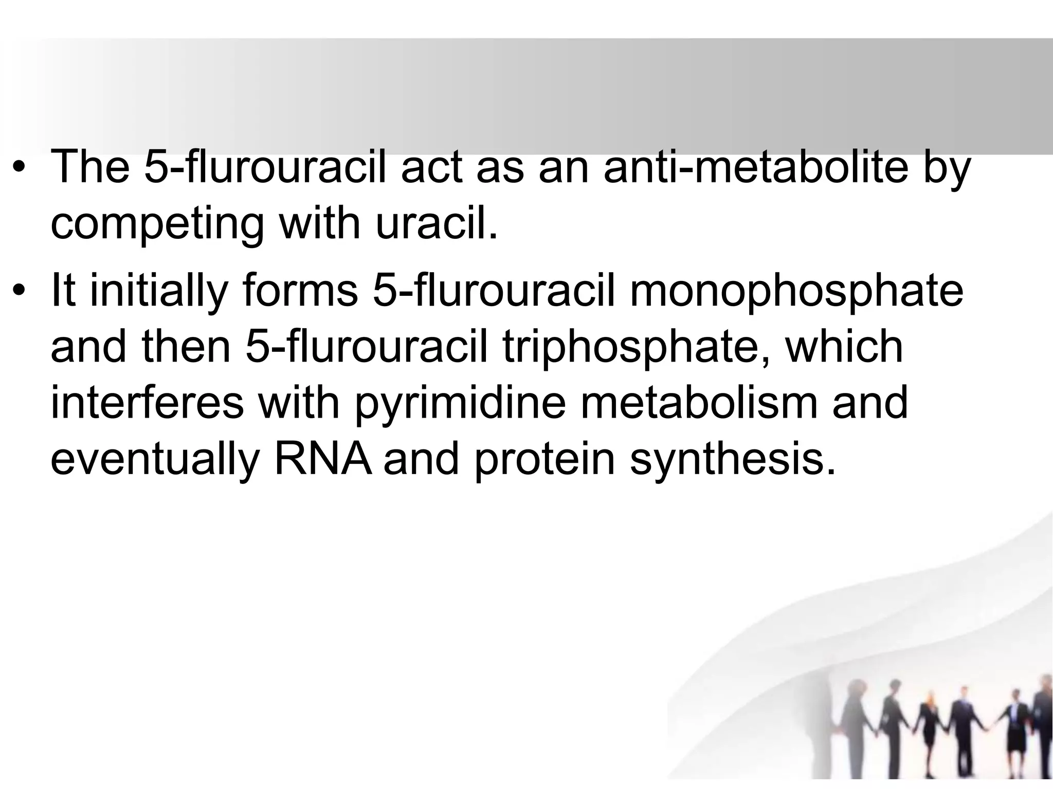 • The 5-flurouracil act as an anti-metabolite by
competing with uracil.
• It initially forms 5-flurouracil monophosphate
and then 5-flurouracil triphosphate, which
interferes with pyrimidine metabolism and
eventually RNA and protein synthesis.
 