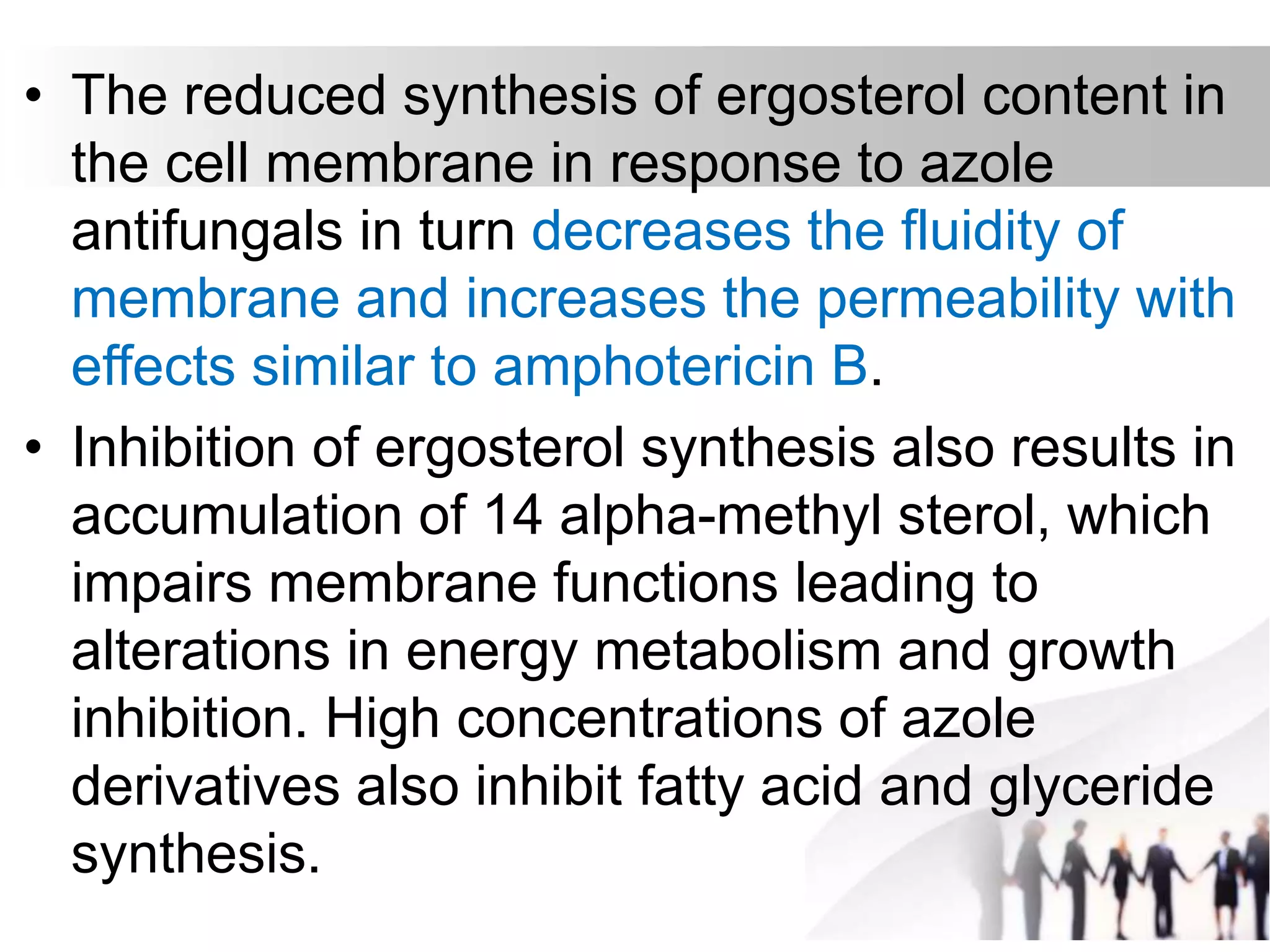 • The reduced synthesis of ergosterol content in
the cell membrane in response to azole
antifungals in turn decreases the fluidity of
membrane and increases the permeability with
effects similar to amphotericin B.
• Inhibition of ergosterol synthesis also results in
accumulation of 14 alpha-methyl sterol, which
impairs membrane functions leading to
alterations in energy metabolism and growth
inhibition. High concentrations of azole
derivatives also inhibit fatty acid and glyceride
synthesis.
 
