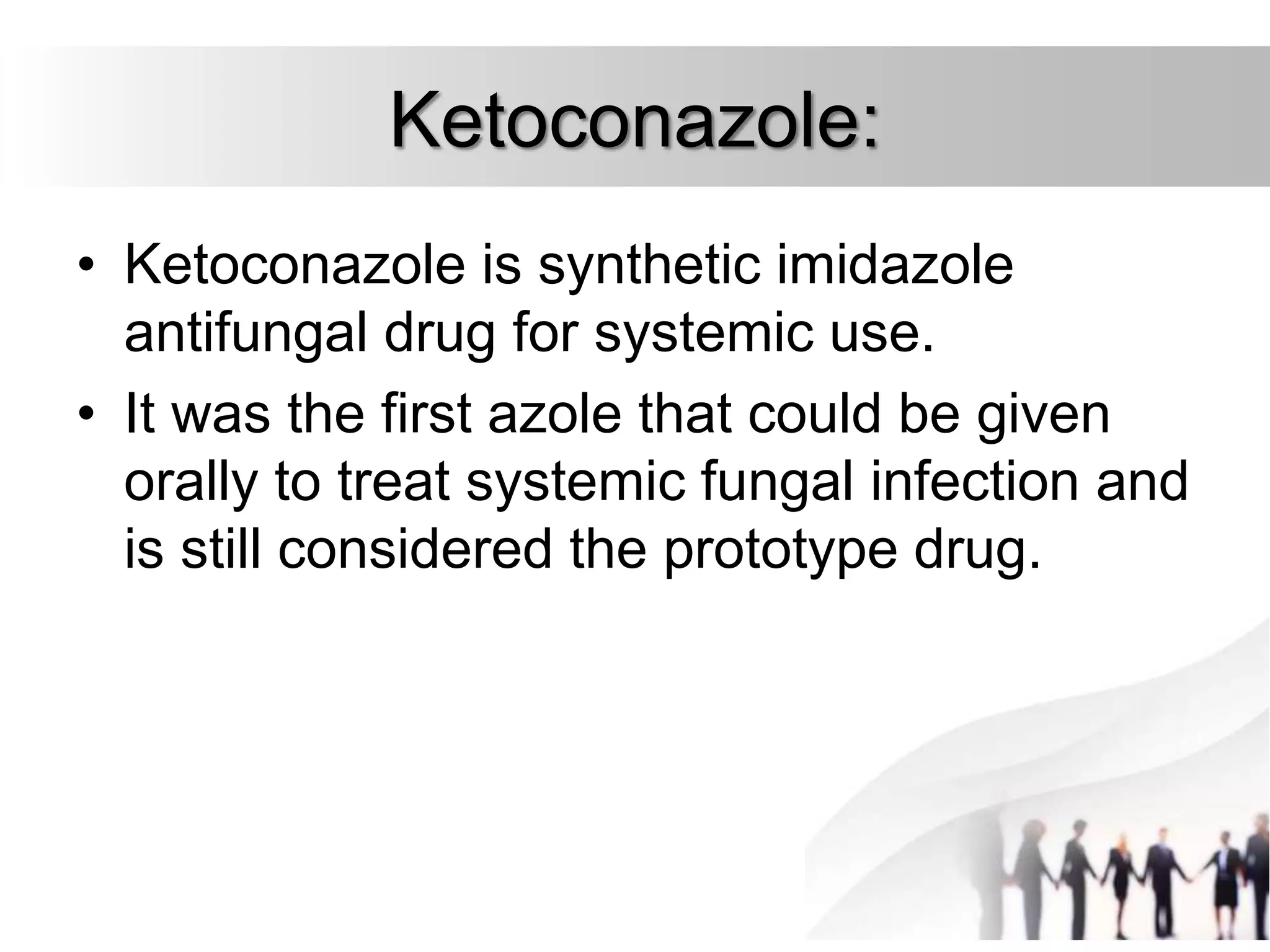 Ketoconazole:
• Ketoconazole is synthetic imidazole
antifungal drug for systemic use.
• It was the first azole that could be given
orally to treat systemic fungal infection and
is still considered the prototype drug.
 