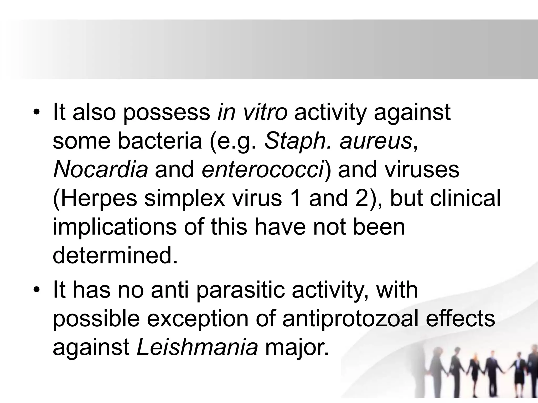 • It also possess in vitro activity against
some bacteria (e.g. Staph. aureus,
Nocardia and enterococci) and viruses
(Herpes simplex virus 1 and 2), but clinical
implications of this have not been
determined.
• It has no anti parasitic activity, with
possible exception of antiprotozoal effects
against Leishmania major.
 
