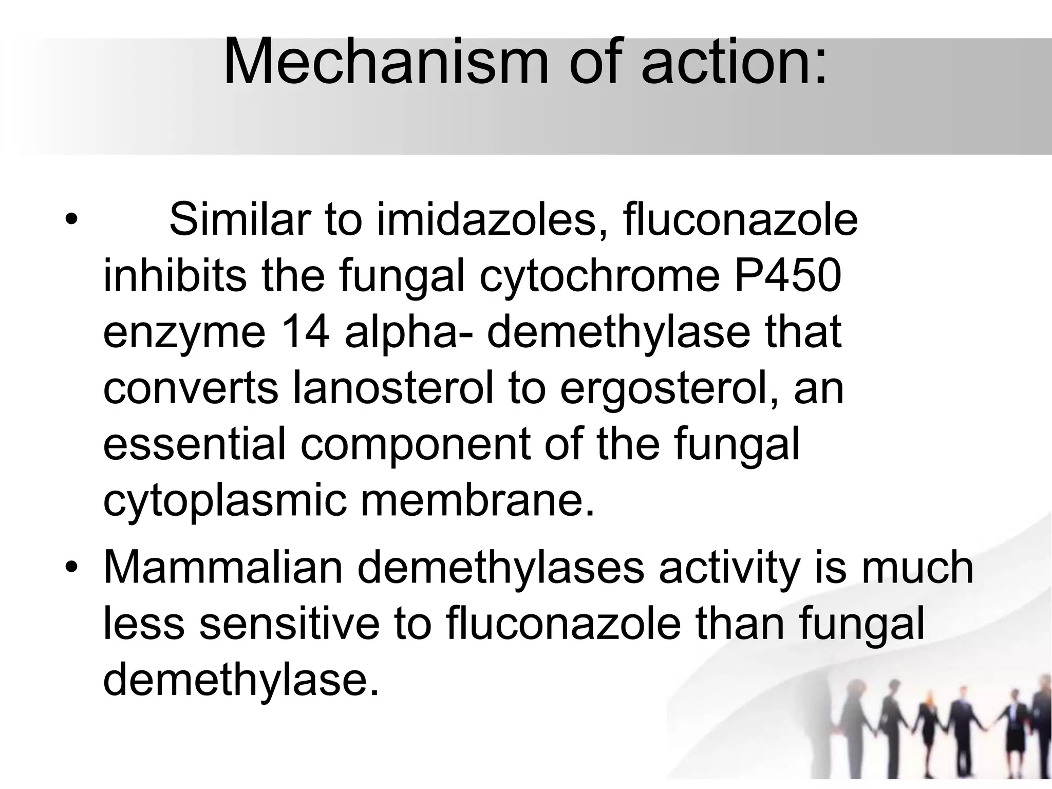 Mechanism of action:
• Similar to imidazoles, fluconazole
inhibits the fungal cytochrome P450
enzyme 14 alpha- demethylase that
converts lanosterol to ergosterol, an
essential component of the fungal
cytoplasmic membrane.
• Mammalian demethylases activity is much
less sensitive to fluconazole than fungal
demethylase.
 