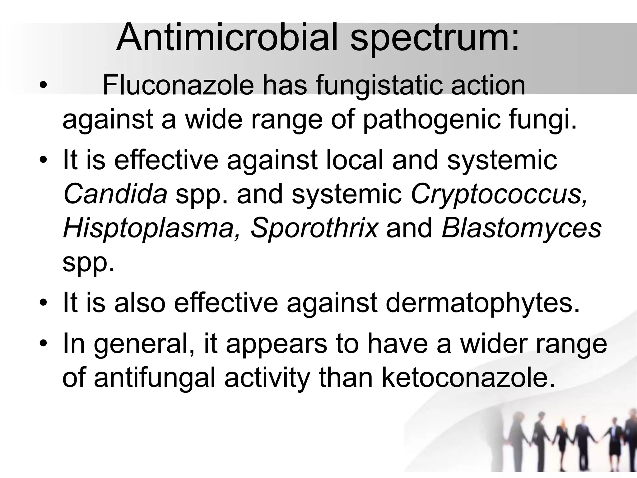 Antimicrobial spectrum:
• Fluconazole has fungistatic action
against a wide range of pathogenic fungi.
• It is effective against local and systemic
Candida spp. and systemic Cryptococcus,
Hisptoplasma, Sporothrix and Blastomyces
spp.
• It is also effective against dermatophytes.
• In general, it appears to have a wider range
of antifungal activity than ketoconazole.
 