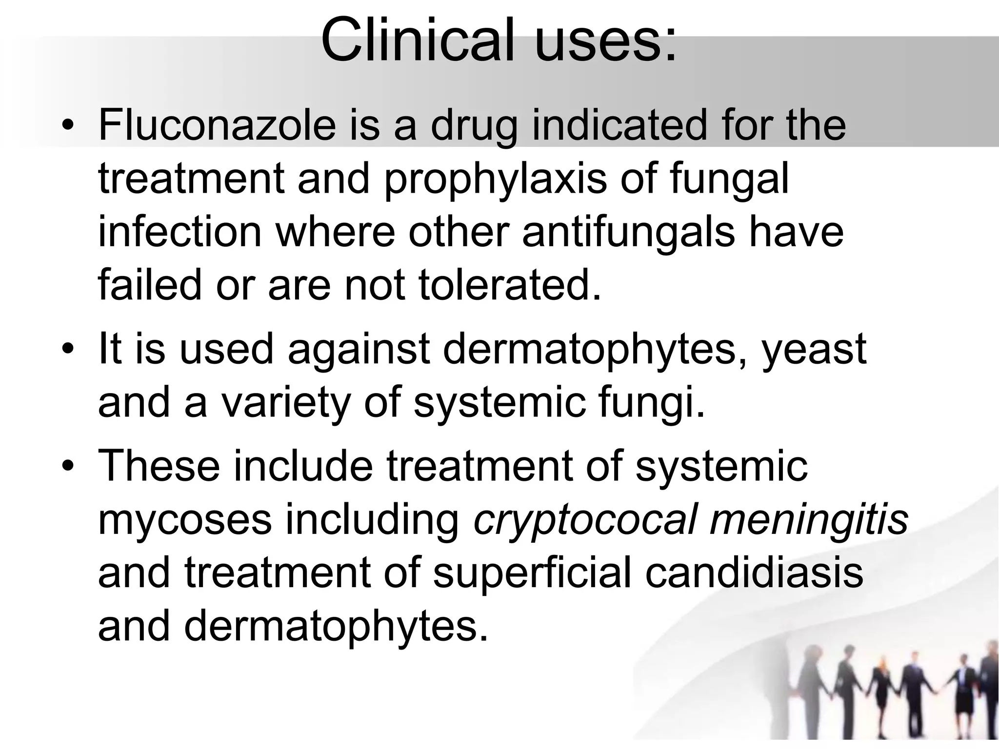 Clinical uses:
• Fluconazole is a drug indicated for the
treatment and prophylaxis of fungal
infection where other antifungals have
failed or are not tolerated.
• It is used against dermatophytes, yeast
and a variety of systemic fungi.
• These include treatment of systemic
mycoses including cryptococal meningitis
and treatment of superficial candidiasis
and dermatophytes.
 
