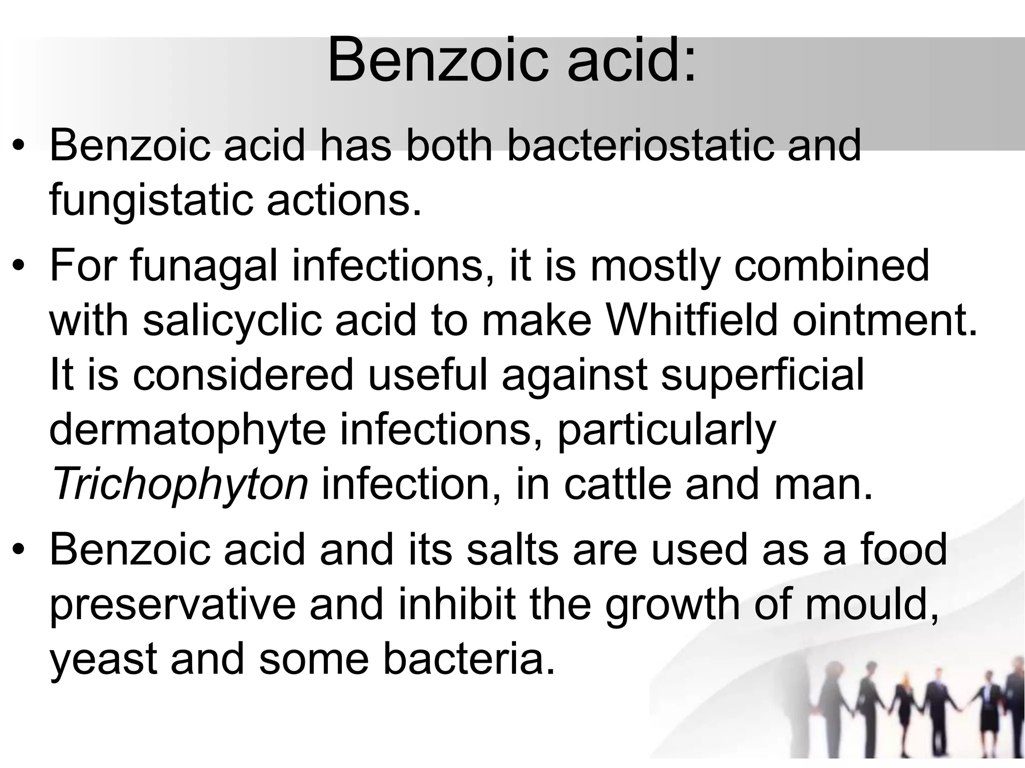 Benzoic acid:
• Benzoic acid has both bacteriostatic and
fungistatic actions.
• For funagal infections, it is mostly combined
with salicyclic acid to make Whitfield ointment.
It is considered useful against superficial
dermatophyte infections, particularly
Trichophyton infection, in cattle and man.
• Benzoic acid and its salts are used as a food
preservative and inhibit the growth of mould,
yeast and some bacteria.
 