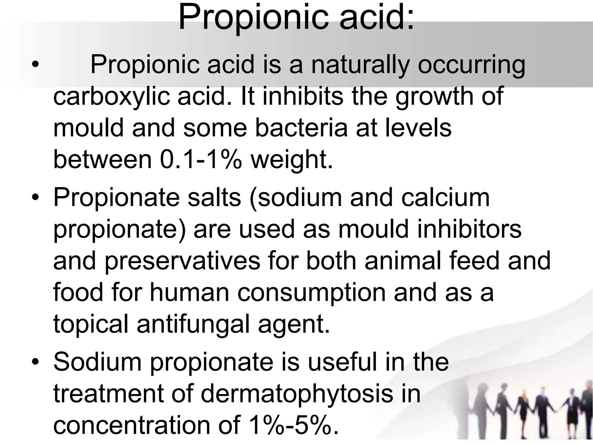 Propionic acid:
• Propionic acid is a naturally occurring
carboxylic acid. It inhibits the growth of
mould and some bacteria at levels
between 0.1-1% weight.
• Propionate salts (sodium and calcium
propionate) are used as mould inhibitors
and preservatives for both animal feed and
food for human consumption and as a
topical antifungal agent.
• Sodium propionate is useful in the
treatment of dermatophytosis in
concentration of 1%-5%.
 