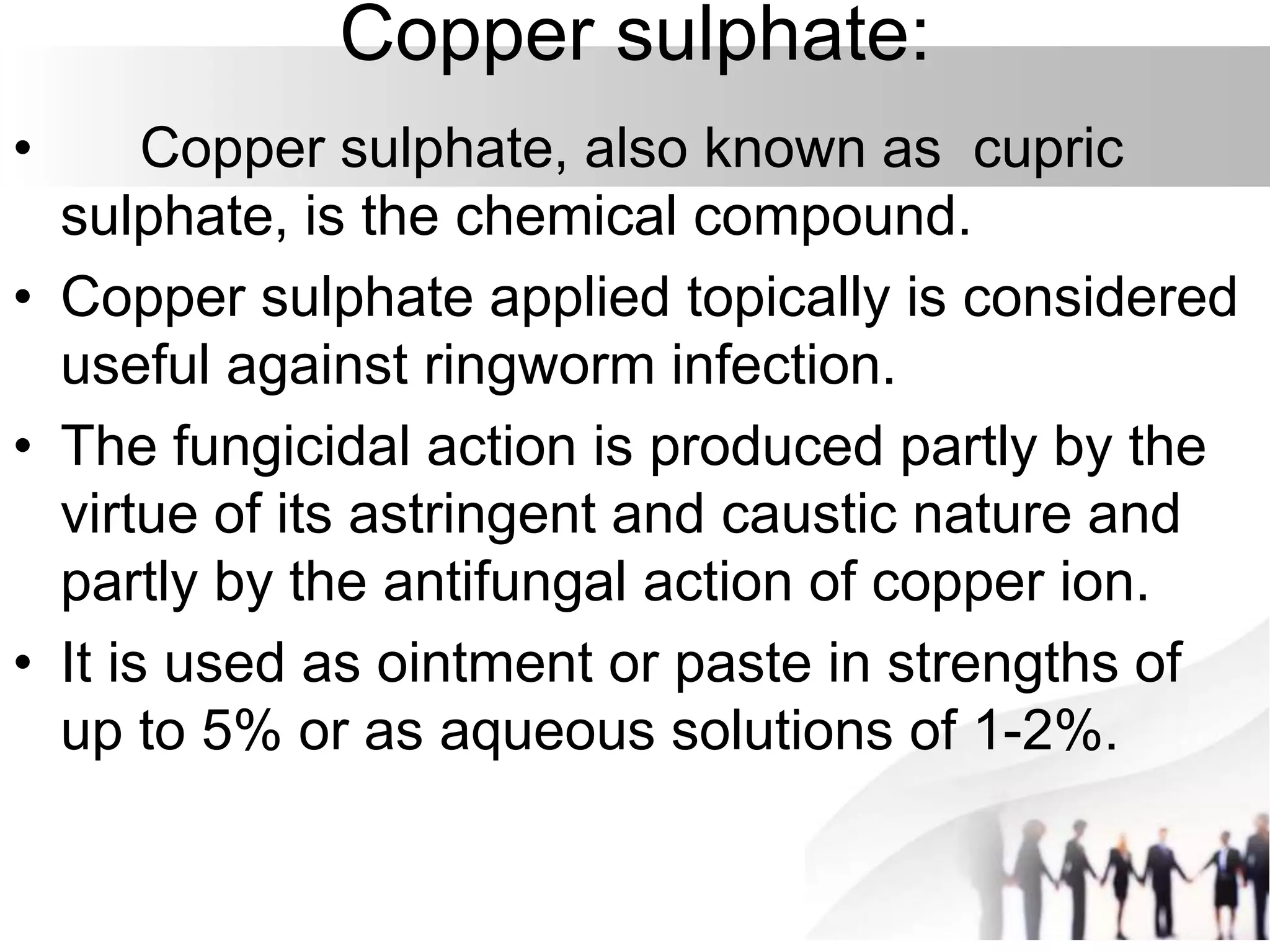 Copper sulphate:
• Copper sulphate, also known as cupric
sulphate, is the chemical compound.
• Copper sulphate applied topically is considered
useful against ringworm infection.
• The fungicidal action is produced partly by the
virtue of its astringent and caustic nature and
partly by the antifungal action of copper ion.
• It is used as ointment or paste in strengths of
up to 5% or as aqueous solutions of 1-2%.
 