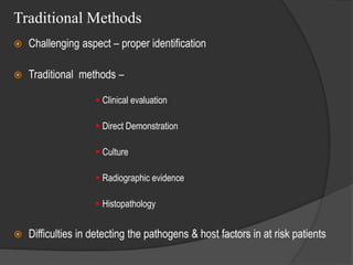 Traditional Methods
 Challenging aspect – proper identification
 Traditional methods –
 Clinical evaluation
 Direct Demonstration
 Culture
 Radiographic evidence
 Histopathology
 Difficulties in detecting the pathogens & host factors in at risk patients
 