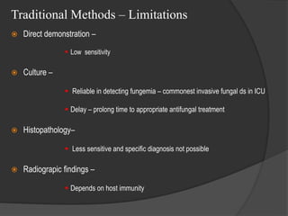 Traditional Methods – Limitations
 Direct demonstration –
 Low sensitivity
 Culture –
 Reliable in detecting fungemia – commonest invasive fungal ds in ICU
 Delay – prolong time to appropriate antifungal treatment
 Histopathology–
 Less sensitive and specific diagnosis not possible
 Radiograpic findings –
 Depends on host immunity
 