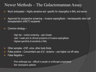 Newer Methods – The Galactomannan Assay
 Much anticipated – Highly sensitive and specific for Aspergillus in BAL and serum
 Approved for prospective screening – invasive aspergillosis – hematopoeitic stem cell
transplantation (HSCT) recipients
 Common strategy –
 High risk – routine screening – upto 2/week
 Upto 1 week prior to clinical symptoms of invasive aspergillosis
 Highest specificity & sensitivity in BAL
 Other samples –CSF, urine, other body fluids
 False positive – Concomitant use of  - lactams – use higher cut off value
 False Negative –
 Prior antifungal use – difficult in people on antifungal propphylaxis
 Non neutropenic patients
 