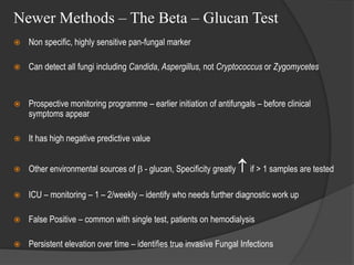 Newer Methods – The Beta – Glucan Test
 Non specific, highly sensitive pan-fungal marker
 Can detect all fungi including Candida, Aspergillus, not Cryptococcus or Zygomycetes
 Prospective monitoring programme – earlier initiation of antifungals – before clinical
symptoms appear
 It has high negative predictive value
 Other environmental sources of  - glucan, Specificity greatly  if > 1 samples are tested
 ICU – monitoring – 1 – 2/weekly – identify who needs further diagnostic work up
 False Positive – common with single test, patients on hemodialysis
 Persistent elevation over time – identifies true invasive Fungal Infections
 