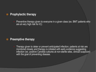  Prophylactic therapy
• Preventive therapy given to everyone in a given class (ex. BMT patients who
are at very high risk for IC)
 Preemptive therapy
• Therapy given to deter or prevent anticipated infection; patients at risk are
monitored closely and therapy is initiated with early evidence suggesting
infection (ex. positive Candida cultures at non-sterile sites, clinical suspicion)
with the goal of preventing disease.
 