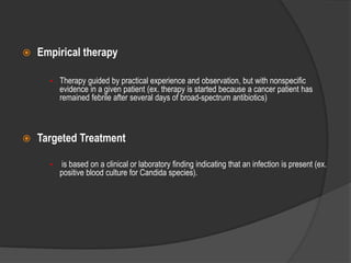  Empirical therapy
• Therapy guided by practical experience and observation, but with nonspecific
evidence in a given patient (ex. therapy is started because a cancer patient has
remained febrile after several days of broad-spectrum antibiotics)
 Targeted Treatment
• is based on a clinical or laboratory finding indicating that an infection is present (ex.
positive blood culture for Candida species).
 