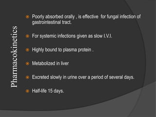 Pharmacokinetics  Poorly absorbed orally , is effective for fungal infection of
gastrointestinal tract.
 For systemic infections given as slow I.V.I.
 Highly bound to plasma protein .
 Metabolized in liver
 Excreted slowly in urine over a period of several days.
 Half-life 15 days.
 