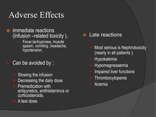 Adverse Effects
 Immediate reactions
(Infusion –related toxicity ).
 Fever,tachypnoea, muscle
spasm, vomiting ,headache,
hypotension.
 Can be avoided by :
 Slowing the infusion
 Decreasing the daily dose
 Premedication with
antipyretics, antihistamincs or
corticosteroids.
 A test dose.
 Late reactions
 Most serious is Nephrotoxicity
(nearly in all patients ).
 Hypokalemia
 Hypomagnesaemia
 Impaired liver functions
 Thrombocytopenia
 Anemia
 