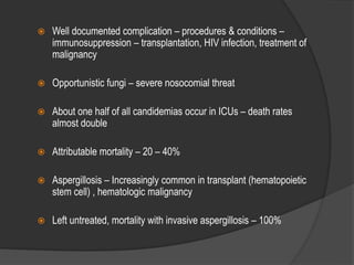  Well documented complication – procedures & conditions –
immunosuppression – transplantation, HIV infection, treatment of
malignancy
 Opportunistic fungi – severe nosocomial threat
 About one half of all candidemias occur in ICUs – death rates
almost double
 Attributable mortality – 20 – 40%
 Aspergillosis – Increasingly common in transplant (hematopoietic
stem cell) , hematologic malignancy
 Left untreated, mortality with invasive aspergillosis – 100%
 
