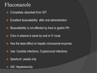Fluconazole
 Completely absorbed from GIT
 Excellent bioavailability after oral administration
 Bioavailability is not affected by food or gastric PH
 Conc in plasma is same by oral or IV route
 Has the least effect on hepatic microsomal enzymes
 Use: Candida infections, Cryptococcal infections
 Spectrum: yeasts only
 A/E: Hepatotoxicity
 