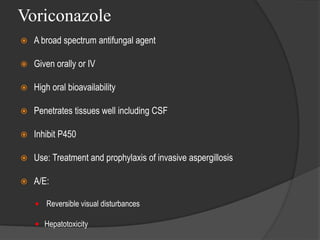 Voriconazole
 A broad spectrum antifungal agent
 Given orally or IV
 High oral bioavailability
 Penetrates tissues well including CSF
 Inhibit P450
 Use: Treatment and prophylaxis of invasive aspergillosis
 A/E:
 Reversible visual disturbances
 Hepatotoxicity
 