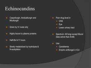 Echinocandins
 Caspofungin, Anidulafungin and
Micafungin
 Given by IV route only
 Highly bound to plasma proteins
 Half-life 9-11 hours
 Slowly metabolized by hydrolysis &
N-acetylation
 Poor drug level in
 CNS
 Eye
 Lower urinary tract
 Spectrum: All fungi except Mucor
(less active than AmB)
 Use:
 Candidemia
 Empiric antifungal in ICU
 