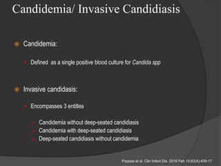 Candidemia/ Invasive Candidiasis
 Candidemia:
 Defined as a single positive blood culture for Candida spp
 Invasive candidasis:
 Encompasses 3 entitles
 Candidemia without deep-seated candidiasis
 Candidemia with deep-seated candidiasis
 Deep-seated candidiasis without candidemia
Pappas et al, Clin Infect Dis. 2016 Feb 15;62(4):409-17
 