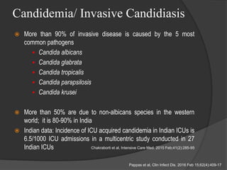 Candidemia/ Invasive Candidiasis
 More than 90% of invasive disease is caused by the 5 most
common pathogens
 Candida albicans
 Candida glabrata
 Candida tropicalis
 Candida parapsilosis
 Candida krusei
 More than 50% are due to non-albicans species in the western
world; it is 80-90% in India
 Indian data: Incidence of ICU acquired candidemia in Indian ICUs is
6.5/1000 ICU admissions in a multicentric study conducted in 27
Indian ICUs
Pappas et al, Clin Infect Dis. 2016 Feb 15;62(4):409-17
Chakraborti et al, Intensive Care Med. 2015 Feb;41(2):285-95
 