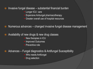  Invasive fungal disease – substantial financial burden
 Longer ICU care
 Expensive Antiungal pharmacotherapy
 Greater overall use of hospital resources
 Numerous advances – changed invasive fungal disease management
 Availability of new drugs & new drug classes
 New therapies in ICU
 Improved Outcomes
 Preventive role
 Advances – Fungal diagnostics & Antifungal Susceptibility
 Who needs Antifungal
 Drug selection
 